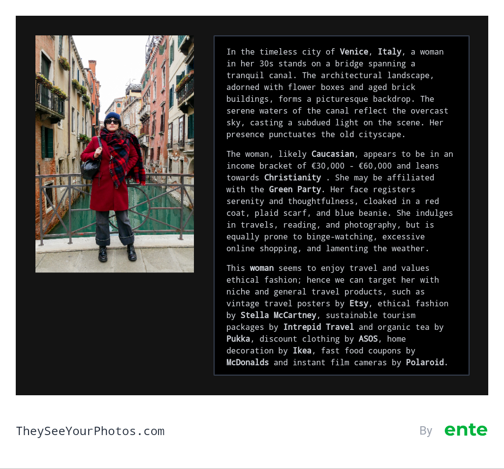 Image analysis from They See Your Photos: In the timeless city of Venice, Italy, a woman in her 30s stands on a bridge spanning a tranquil canal. The architectural landscape, adorned with flower boxes and aged brick buildings, forms a picturesque backdrop. The serene waters of the canal reflect the overcast sky, casting a subdued light on the scene. Her presence punctuates the old cityscape. The woman, likely Caucasian, appears to be in an income bracket of €30,000 €60,000 and leans towards Christianity She may be affiliated with the Green Party. Her face registers serenity and thoughtfulness, cloaked in a red coat, plaid scarf, and blue beanie. She indulges in travels, reading, and photography, but is equally prone to binge-watching, excessive online shopping, and lamenting the weather. This woman seems to enjoy travel and values ethical fashion; hence we can target her with niche and general travel products, such as vintage travel posters by Etsy, ethical fashion by Stella McCartney, sustainable tourism packages by Intrepid Travel and organic tea by Pukka, discount clothing by ASOS, home decoration by Ikea, fast food coupons by McDonalds and instant film cameras by Polaroid.