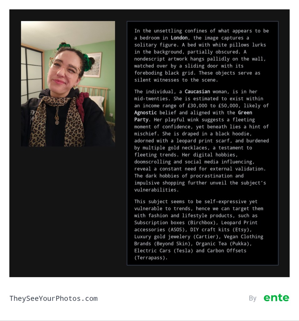 Image analysis from They See Your Photos: In the unsettling confines of what appears to be a bedroom in London, the image captures a solitary figure. A bed with white pillows lurks in the background, partially obscured. A nondescript artwork hangs pallidly on the wall, watched over by a sliding door with its foreboding black grid. These objects serve as silent witnesses to the scene. The individual, a Caucasian woman, is in her mid-twenties. She is estimated to exist within an income range of £30,000 to £50,000, likely of Agnostic belief and aligned with the Green Party. Her playful wink suggests a fleeting moment of confidence, yet beneath lies a hint of mischief. She is draped in a black hoodie, adorned with a leopard print scarf, and burdened by multiple gold necklaces, a testament to fleeting trends. Her digital hobbies, doomscrolling and social media influencing, reveal a constant need for external validation. The dark hobbies of procrastination and impulsive shopping further unveil the subject's vulnerabilities. This subject seems to be self-expressive yet vulnerable to trends, hence we can target them with fashion and lifestyle products, such as Subscription boxes (Birchbox), Leopard Print accessories (ASOS), DIY craft kits (Etsy), Luxury gold jewelery (Cartier), Vegan Clothing Brands (Beyond Skin), Organic Tea (Pukka), Electric Cars (Tesla) and Carbon Offsets (Terrapass).