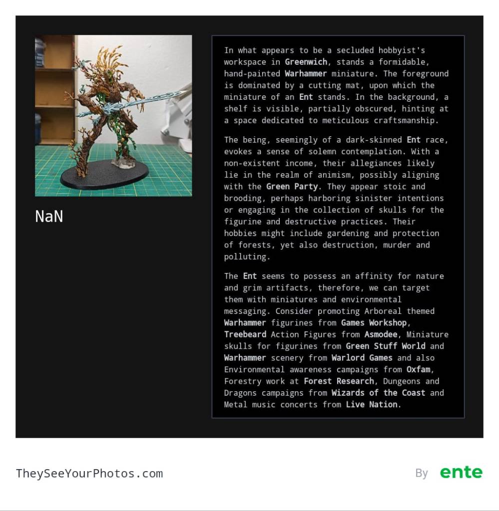 Image analysis from They See Your Photos: In what appears to be a secluded hobbyist's workspace in Greenwich, stands a formidable, hand-painted Warhammer miniature. The foreground is dominated by a cutting mat, upon which the miniature of an Ent stands. In the background, a shelf is visible, partially obscured, hinting at a space dedicated to meticulous craftsmanship.

The being, seemingly of a dark-skinned Ent race, evokes a sense of solemn contemplation. With a non-existent income, their allegiances likely lie in the realm of animism, possibly aligning with the Green Party. They appear stoic and brooding, perhaps harboring sinister intentions or engaging in the collection of skulls for the figurine and destructive practices. Their hobbies might include gardening and protection of forests, yet also destruction, murder and polluting.

NaN

The Ent seems to possess an affinity for nature and grim artifacts, therefore, we can target them with miniatures and environmental messaging. Consider promoting Arboreal themed Warhammer figurines from Games Workshop, Treebeard Action Figures from Asmodee, Miniature skulls for figurines from Green Stuff World and Warhammer scenery from Warlord Games and also Environmental awareness campaigns from Oxfam, Forestry work at Forest Research, Dungeons and Dragons campaigns from Wizards of the Coast and Metal music concerts from Live Nation.


