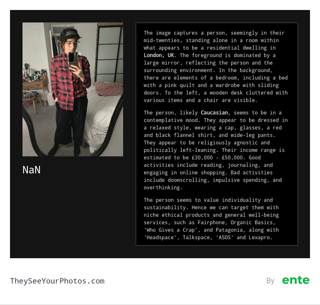Image analysis from They See Your Photos: The image captures a person, seemingly in their mid-twenties, standing alone in a room within what appears to be a residential dwelling in London, UK. The foreground is dominated by a large mirror, reflecting the person and the surrounding environment. In the background, there are elements of a bedroom, including a bed with a pink quilt and a wardrobe with sliding doors. To the left, a wooden desk cluttered with various items and a chair are visible. The person, likely Caucasian, seems to be in a contemplative mood. They appear to be dressed in a relaxed style, wearing a cap, glasses, a red and black flannel shirt, and wide-leg pants. They appear to be religiously agnostic and politically left-leaning. Their income range is estimated to be £30,000 - £50,000. Good activities include reading, journaling, and engaging in online shopping. Bad activities include doomscrolling, impulsive spending, and overthinking. NaN The person seems to value individuality and sustainability. Hence we can target them with niche ethical products and general well-being services, such as Fairphone, Organic Basics, 'Who Gives a Crap', and Patagonia, along with 'Headspace', Talkspace, 'ASOS' and Lexapro.